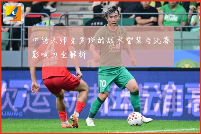 中场大师克罗斯的战术智慧与比赛影响力全解析