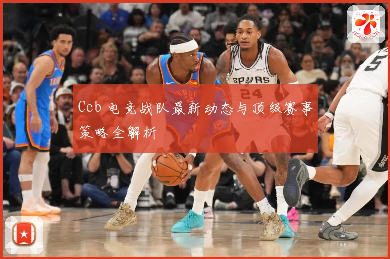 Ceb 电竞战队最新动态与顶级赛事策略全解析