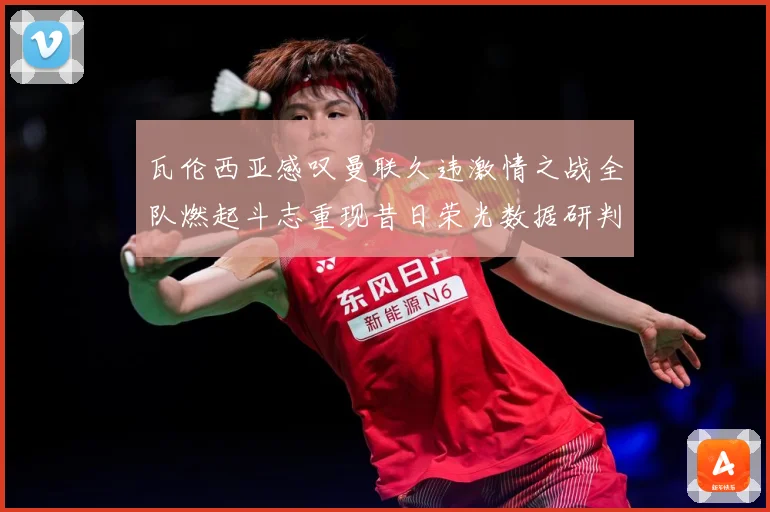 瓦伦西亚感叹曼联久违激情之战全队燃起斗志重现昔日荣光数据研判