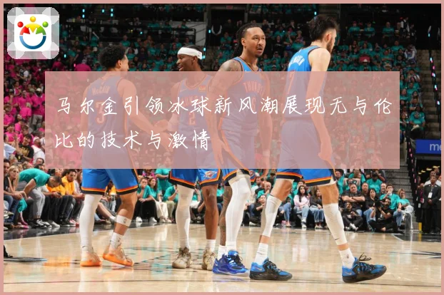 马尔金引领冰球新风潮展现无与伦比的技术与激情