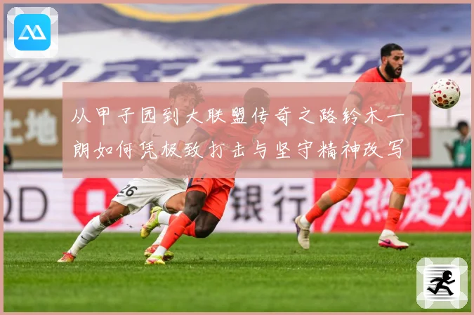 从甲子园到大联盟传奇之路铃木一朗如何凭极致打击与坚守精神改写现代棒球历史篇章