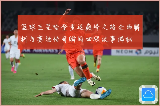 篮球巨星哈登重返巅峰之路全面解析与赛场传奇瞬间回顾故事揭秘