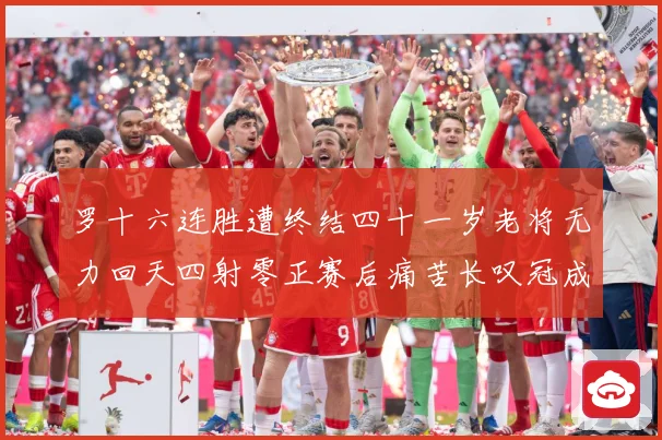 罗十六连胜遭终结四十一岁老将无力回天四射零正赛后痛苦长叹冠成长观察