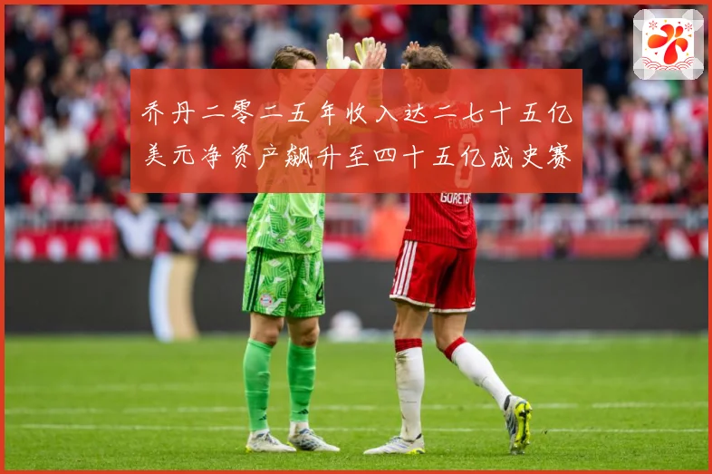 乔丹二零二五年收入达二七十五亿美元净资产飙升至四十五亿成史赛场复盘