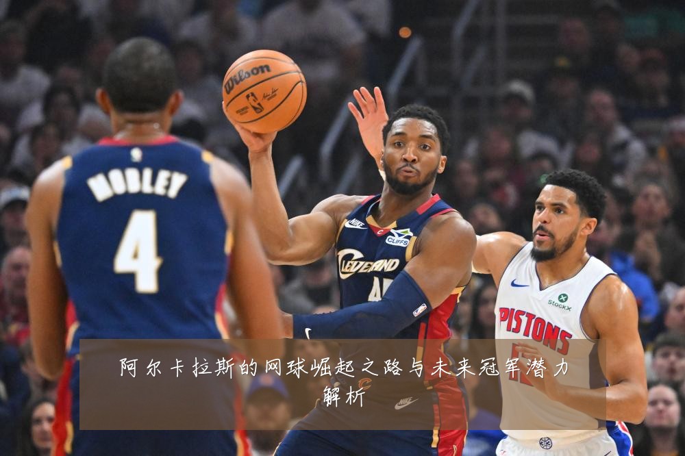 阿尔卡拉斯的网球崛起之路与未来冠军潜力解析